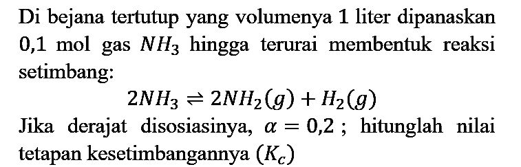 Di bejana tertutup yang volumenya 1 liter dipanaskan 0,1 mol gas NH3 hingga terurai membentuk reaksi setimbang : 2NH3 <=> 2NH2 (g) + H2 (g) Jika derajat disosiasinya, alpha=0,2; hitunglah nilai tetapan kesetimbangannya (Kc)