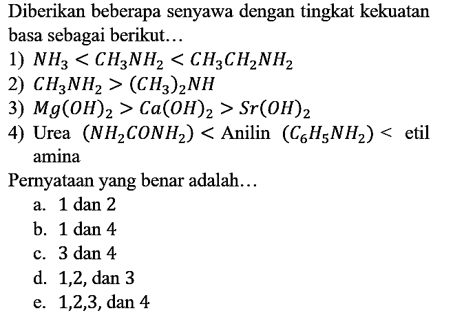 Diberikan beberapa senyawa dengan tingkat kekuatan basa sebagai berikut...
1) NH3 < CH3NH2 < CH3CH2NH2 2) CH3NH2 > (CH3)2NH 3) Mg(OH)2 > Ca(OH)2 > Sr(OH)2 4) Urea (NH2CONH2) < Anilin (C6H5NH2)< etil amina
Pernyataan yang benar adalah...
a. 1 dan 2
b. 1 dan 4
c. 3 dan 4
d. 1, 2, dan 3
e. 1, 2, 3, dan 4