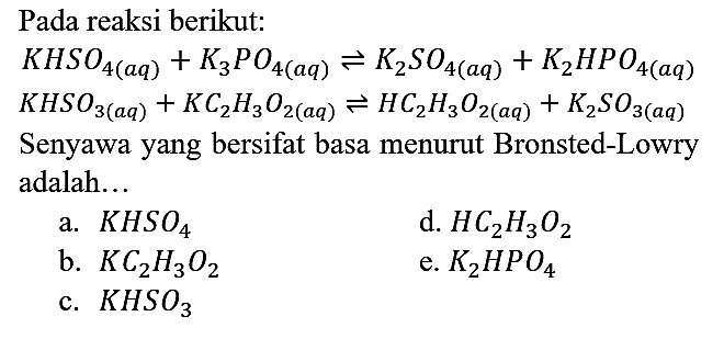 Pada reaksi berikut:
KHSO4 (aq) + K3PO4 (aq) <=> K2SO4 (aq) + K2HPO4 (aq) KHSO3 (aq) + KC2H3O2 (aq) <=> HC2H3O2 (aq) + K2SO3 (aq)
Senyawa yang bersifat basa menurut Bronsted-Lowry adalah...
a. KHSO4 d. HC2H3O2 b. KC2H3O2 e. K2HPO4 c. KHSO3