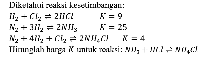 Diketahui reaksi kesetimbangan:


H2 + Cl2 <=> 2 HCl K = 9 
N2 + 3 H2 <=> 2 NH3  K = 25 
N2 + 4 H2 + Cl2 <=> 2 NH4Cl K = 4


Hitunglah harga  K  untuk reaksi: NH3 + HCl <=> NH4Cl 