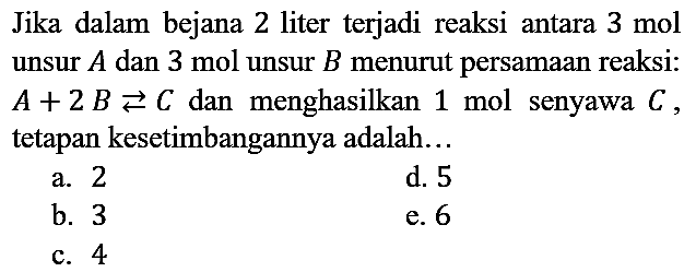 Jika dalam bejana 2 liter terjadi reaksi antara  3 mol  unsur  A  dan 3 mol unsur  B  menurut persamaan reaksi:  A + 2 B <=> C  dan menghasilkan 1 mol senyawa  C, tetapan kesetimbangannya adalah...
