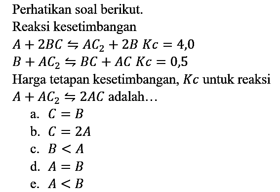 Perhatikan soal berikut.
Reaksi kesetimbangan A + 2BC <=> AC2 + 2B Kc=4,0 B + AC2 <=> BC + AC Kc=0,5
Harga tetapan kesetimbangan, Kc untuk reaksi A + AC2 <=> 2AC adalah...
a. C=B b. C=2A c. B<A d. A=B e. A<B