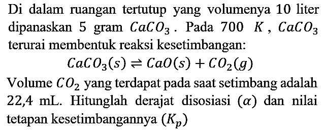 Di dalam ruangan tertutup yang volumenya 10 liter dipanaskan 5 gram CaCO3. Pada 700 K, CaCO3 terurai membentuk reaksi kesetimbangan : CaCO3 (s) <=> CaO (s) + CO2 (g) Volume CO2 yang terdapat pada saat setimbang adalah 22,4 mL. Hitunglah derajat disosiasi (a) dan nilai tetapan kesetimbangannya (Kp)