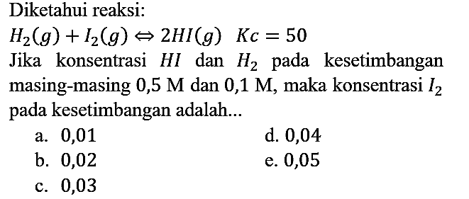 Diketahui reaksi:

H2 (g) + I2 (g) <=> 2 HI (g) Kc = 50

Jika konsentrasi HI dan H2 pada kesetimbangan masing-masing 0,5 M dan 0,1 M, maka konsentrasi I2 pada kesetimbangan adalah...
