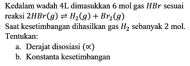 Kedalam wadah 4L dimasukkan 6 mol gas HBr sesuai reaksi 2 HBr (g) <=> H2 (g) + Br2 (g) 
Saat kesetimbangan dihasilkan gas H2 sebanyak 2 mol. Tentukan:
a. Derajat disosiasi  (alpha) 
b. Konstanta kesetimbangan