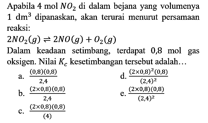 Apabila 4 mol NO2 di dalam bejana yang volumenya 1 dm^3 dipanaskan, akan terurai menurut persamaan reaksi :
2NO2 (g) <=> 2NO (g) + O2 (g) Dalam keadaan setimbang, terdapat 0,8 mol gas oksigen. Nilai K_(c) kesetimbangan tersebut adalah... 