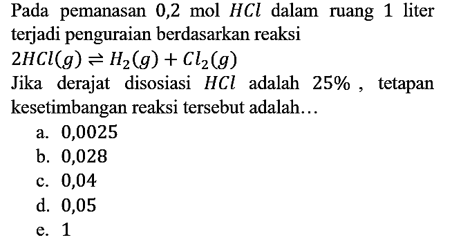 Pada pemanasan 0,2 mol HCl dalam ruang 1 liter terjadi penguraian berdasarkan reaksi 2HCl(g) <=> H2 (g) + Cl2 (g) Jika derajat disosiasi HCl adalah 25%, tetapan kesetimbangan reaksi tersebut adalah...