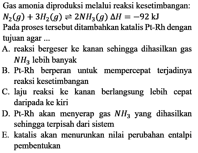 Gas amonia diproduksi melalui reaksi kesetimbangan : N2 (g) + 3H2 (g) <=> 2NH3 (g) delta H=-92 kJ Pada proses tersebut ditambahkan katalis Pt-Rh dengan tujuan agar ...
A. reaksi bergeser ke kanan sehingga dihasilkan gas NH3 lebih banyak
B. Pt-Rh berperan untuk mempercepat terjadinya reaksi kesetimbangan
C. laju reaksi ke kanan berlangsung lebih cepat daripada ke kiri
D. Pt-Rh akan menyerap gas NH3 yang dihasilkan sehingga terpisah dari sistem
E. katalis akan menurunkan nilai perubahan entalpi pembentukan