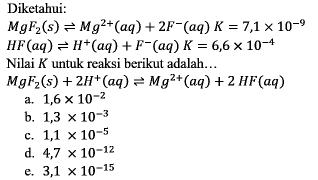 Diketahui:
MgF2 (s) <=> Mg^(2+) (aq) + 2F^- (aq) K=7,1 x 10^(-9) HF (aq) <=> H^+ (aq) + F^- (aq) K=6,6 x 10^(-4)
Nilai K untuk reaksi berikut adalah... MgF2 (s) + 2H^+ (aq) <=> Mg^(2+) (aq) + 2HF (aq)