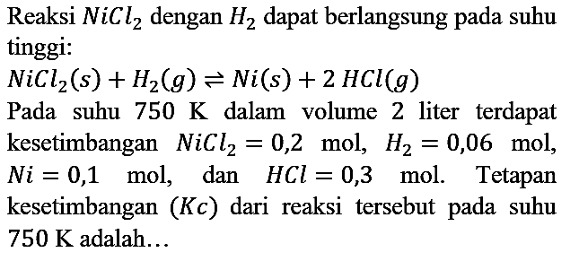 Reaksi NiCl2 dengan H2 dapat berlangsung pada suhu tinggi : NiCl2 (s) + H2 (g) <=> Ni(s) + 2HCl (g)
Pada suhu 750 K dalam volume 2 liter terdapat kesetimbangan NiCl2=0,2 mol, H2=0,06 mol, Ni=0,1 mol, dan HCl=0,3 mol. Tetapan kesetimbangan (Kc) dari reaksi tersebut pada suhu 750 K adalah...