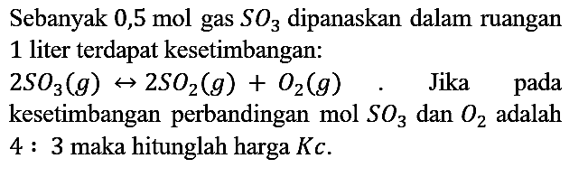 Sebanyak 0,5 mol gas SO3 dipanaskan dalam ruangan 1 liter terdapat kesetimbangan : 2 SO3 (g) <-> 2SO2 (g) + O2 (g). Jika pada kesetimbangan perbandingan mol SO3 dan O2 adalah 4 : 3 maka hitunglah harga Kc.