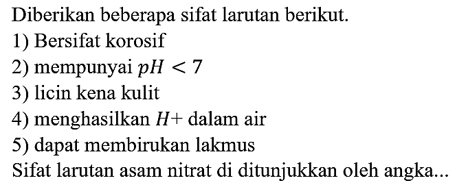 Diberikan beberapa sifat larutan berikut.
1) Bersifat korosif 2) mempunyai pH<7 3) licin kena kulit 4) menghasilkan H+ dalam air 5) dapat membirukan lakmus
Sifat larutan asam nitrat di ditunjukkan oleh angka... 