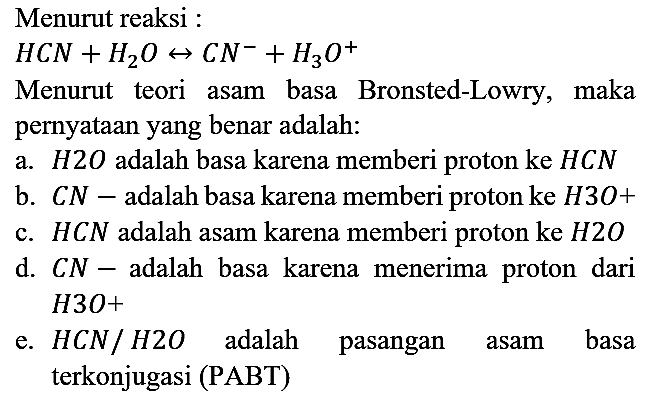 Menurut reaksi : HCN + H2O <=> CN^- + H3O^+ Menurut teori asam basa Bronsted-Lowry, maka pernyataan yang benar adalah:
a. H2O adalah basa karena memberi proton ke HCN b. CN^- adalah basa karena memberi proton ke H3O^+ c. HCN adalah asam karena memberi proton ke H2O d. CN^- adalah basa karena menerima proton dari H3O^+ e. HCN/H2O adalah pasangan asam basa terkonjugasi (PABT) 