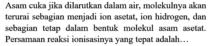 Asam cuka jika dilarutkan dalam air, molekulnya akan terurai sebagian menjadi ion asetat, ion hidrogen, dan sebagian tetap dalam bentuk molekul asam asetat. Persamaan reaksi ionisasinya yang tepat adalah...