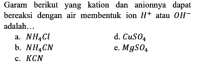 Garam berikut yang kation dan anionnya dapat bereaksi dengan air membentuk ion H^+ atau OH^- adalah...
a. NH4Cl d. CuSO4 b. NH4CN e. MgSO4 c. KCN