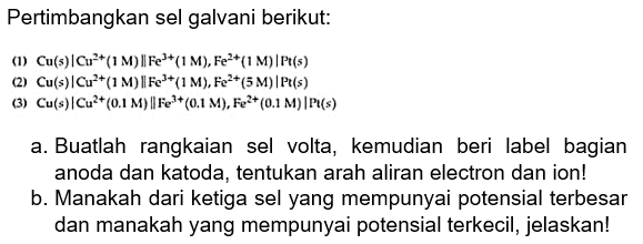 Pertimbangkan sel galvani berikut:
(1) Cu (s) | (Cu^(2+) (1 M) || Fe^(3+) (1 M)|Pt (s)
(2) Cu (s)| Cu^(2+) (1 M)|| Fe^(3+) (1M), Fe^(2+) (5 M)|Pt (s)
(3) Cu (s)|Cu^(2+) (0,1 M) || Fe^(3+) (0,1 M), Fe^(2+) (0,1 M)| Pt (s)
a. Buatlah rangkaian sel volta, kemudian beri label bagian anoda dan katoda, tentukan arah aliran electron dan ion!
b. Manakah dari ketiga sel yang mempunyai potensial terbesar dan manakah yang mempunyai potensial terkecil, jelaskan!