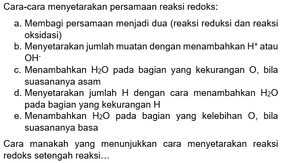 Cara-cara menyetarakan persamaan reaksi redoks:
a. Membagi persamaan menjadi dua (reaksi reduksi dan reaksi oksidasi)
b. Menyetarakan jumlah muatan dengan menambahkan H^+ atau OH^- 
c. Menambahkan H2O pada bagian yang kekurangan O , bila suasananya asam
d. Menyetarakan jumlah H dengan cara menambahkan H2O pada bagian yang kekurangan H 
e. Menambahkan H2O pada bagian yang kelebihan O , bila suasananya basa

Cara manakah yang menunjukkan cara menyetarakan reaksi redoks setengah reaksi...