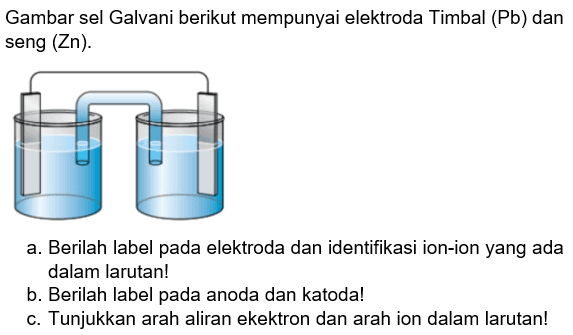 Gambar sel Galvani berikut mempunyai elektroda Timbal (Pb) dan seng (Zn). a. Berilah label pada elektroda dan identifikasi ion-ion yang ada dalam larutan! b. Berilah label pada anoda dan katoda! c. Tunjukkan arah aliran elektron dan arah ion dalam larutan!