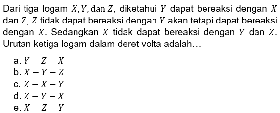 Dari tiga logam X, Y, dan Z, diketahui Y dapat bereaksi dengan X dan Z, Z tidak dapat bereaksi dengan Y akan tetapi dapat bereaksi dengan X. Sedangkan X tidak dapat bereaksi dengan Y dan Z. Urutan ketiga logam dalam deret volta adalah... a. Y-Z-X b. X-Y-Z c. Z-X-Y d. Z-Y-X e. X-Z-Y