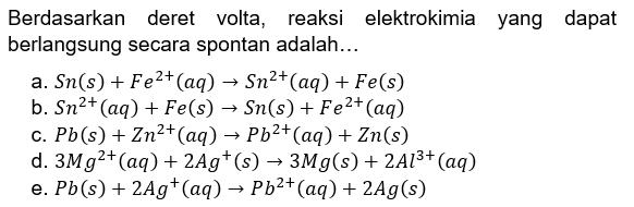 Berdasarkan deret volta, reaksi elektrokimia yang dapat berlangsung secara spontan adalah ... a. Sn(s) + Fe^(2+) (aq) -> Sn^(2+) (aq) + Fe(s) b. Sn^(2+) (aq) + Fe(s) -> Sn(s) + Fe^(2+) (aq) c. Pb(s) + Zn^(2+) (aq) -> Pb^(2+) (aq) + Zn(s) d. 3Mg^(2+) (aq) + 2Ag^+ (s) -> 3Mg(s) + 2Al^(3+) (aq) e. Pb(s) + 2Ag^+ (aq) -> Pb^(2+) (aq) + 2Ag(s) 