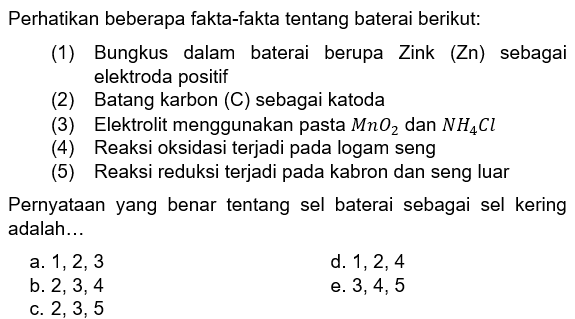 Perhatikan beberapa fakta-fakta tentang baterai berikut:(1) Bungkus dalam baterai berupa Zink (Zn) sebagai elektroda positif (2) Batang karbon (C) sebagai katoda (3) Elektrolit menggunakan pasta MnO2 dan NH4Cl (4) Reaksi oksidasi terjadi pada logam seng (5) Reaksi reduksi terjadi pada kabron dan seng luar Pernyataan yang benar tentang sel baterai sebagai sel kering adalah...