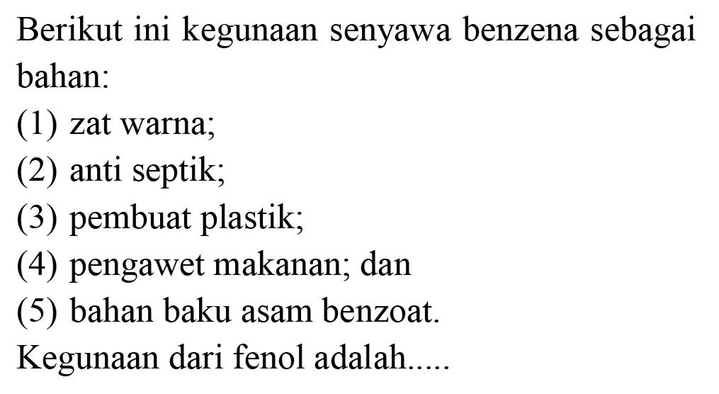 Berikut ini kegunaan senyawa benzena sebagai bahan:
(1) zat warna;
(2) anti septik;
(3) pembuat plastik;
(4) pengawet makanan; dan
(5) bahan baku asam benzoat.
Kegunaan dari fenol adalah.....