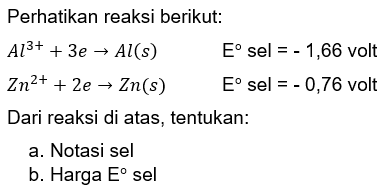 Perhatikan reaksi berikut: 
Al^(3+) + 3 e -> Al (s) E sel = - 1,66 volt 
Zn^(2+) + 2 e -> Zn (s) E sel = - 0,76 volt 
Dari reaksi di atas, tentukan: 
a. Notasi sel 
b. Harga E sel