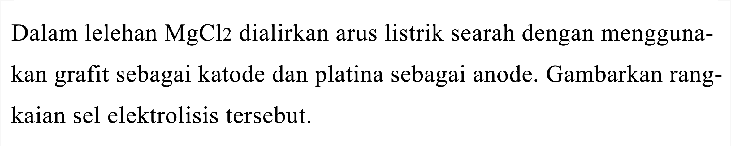 Dalam lelehan  MgCl 2  dialirkan arus listrik searah dengan menggunakan grafit sebagai katode dan platina sebagai anode. Gambarkan rangkaian sel elektrolisis tersebut.