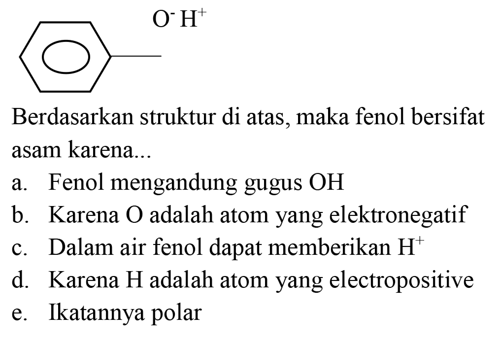 O^- H^+ Berdasarkan struktur di atas, maka fenol bersifat asam karena...
a. Fenol mengandung gugus OH b. Karena O adalah atom yang elektronegatif c. Dalam air fenol dapat memberikan H^+ d. Karena H adalah atom yang electropositive e. Ikatannya polar