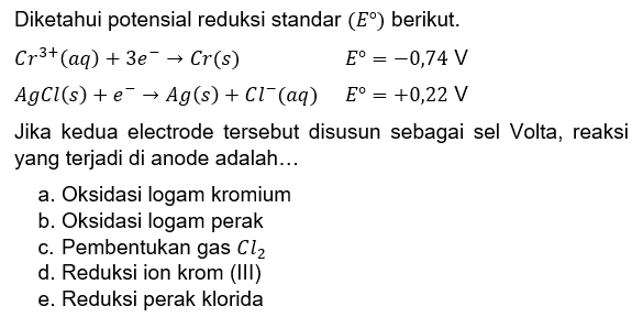 Diketahui potensial reduksi standar (E) berikut.Cr^3+(aq) + 3 e^- -> Cr(s) E=-0,74 V AgCl(s) + e^- -> Ag(s) + Cl^-(aq) E=+0,22 VJika kedua electrode tersebut disusun sebagai sel Volta, reaksi yang terjadi di anode adalah... a. Oksidasi logam kromium b. Oksidasi logam perak c. Pembentukan gas Cl2 d. Reduksi ion krom (III) e. Reduksi perak klorida