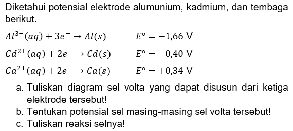 Diketahui potensial elektrode alumunium, kadmium, dan tembaga berikut. 
Al^(3-) (aq) + 3 e^- -> Al (s) E = -1,66 V 
Cd^(2+) (aq) + 2 e^- -> Cd (s) E = -0,40 V 
Ca^(2+) (aq) + 2 e^- -> Ca(s) E = +0,34 V 
a. Tuliskan diagram sel volta yang dapat disusun dari ketiga elektrode tersebut!
b. Tentukan potensial sel masing-masing sel volta tersebut! 
c. Tuliskan reaksi selnya!