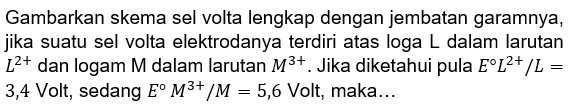 Gambarkan skema sel volta lengkap dengan jembatan garamnya, jika suatu sel volta elektrodanya terdiri atas loga  L  dalam larutan  L^(2+)  dan logam  M  dalam larutan  M^(3+) . Jika diketahui pula  E L^(2+)/L=  3,4 Volt, sedang  E M^(3+) /M=5,6  Volt, maka...