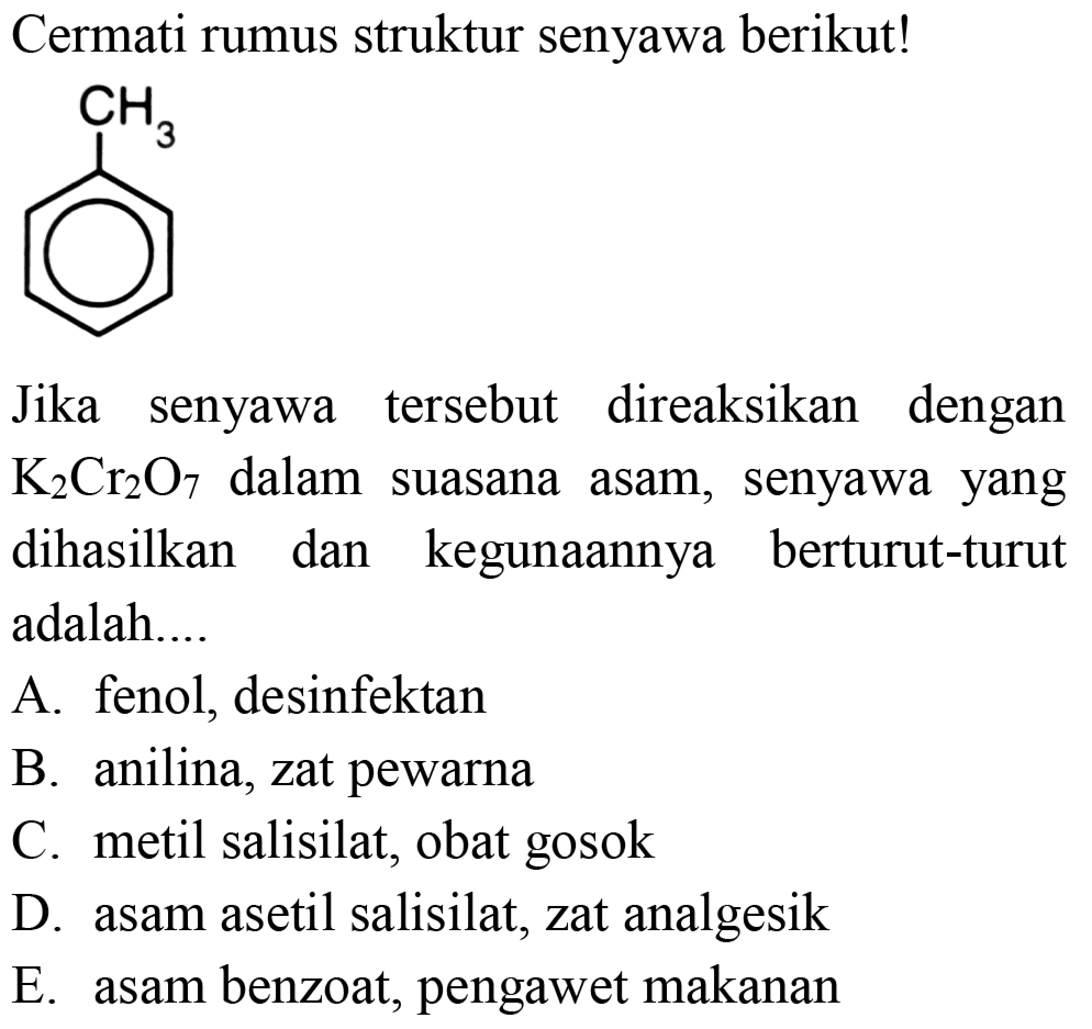 Cermati rumus struktur senyawa berikut!
CH3
Jika senyawa tersebut direaksikan dengan K2Cr2O7 dalam suasana asam, senyawa yang dihasilkan dan kegunaannya berturut-turut adalah....
A. fenol, desinfektan
B. anilina, zat pewarna
C. metil salisilat, obat gosok
D. asam asetil salisilat, zat analgesik
E. asam benzoat, pengawet makanan