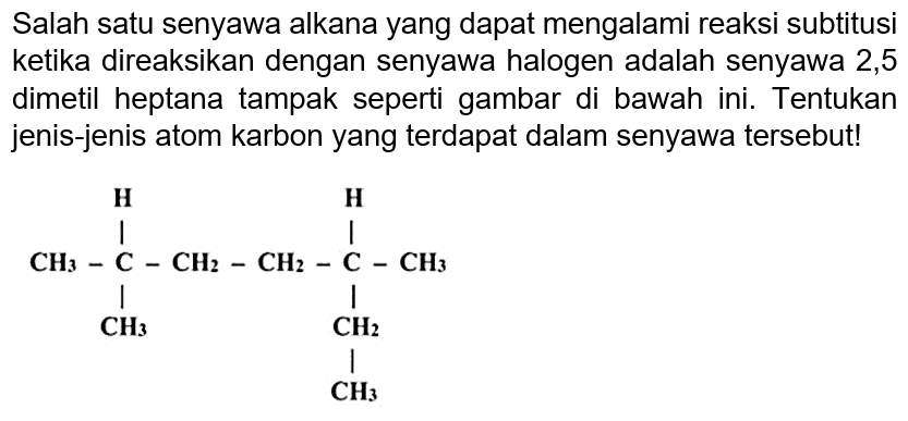 Salah satu senyawa alkana yang dapat mengalami reaksi subtitusi ketika direaksikan dengan senyawa halogen adalah senyawa 2,5 dimetil heptana tampak seperti gambar di bawah ini. Tentukan jenis-jenis atom karbon yang terdapat dalam senyawa tersebut!
H H
CH3 C CH2 CH2 C CH3 
CH3 CH2
CH3



