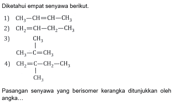 Diketahui empat senyawa berikut: 1) CH3-CH=CH-CH3 
2) CH2=CH-CH2-CH3 3) CH3-C=CH3 CH3 4) CH2=C-CH2-CH3 CH3 Pasangan senyawa yang berisomer kerangka ditunjukkan oleh angka 