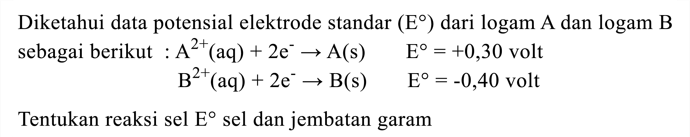 Diketahui data potensial elektrode standar  (E)  dari  log a m A  dan  log gam B  sebagai berikut  : A^(2+)(aq)+2 e^(-) -> A(s)  E=+0,30  volt

B^(2+)(aq)+2 e^(-) -> B(s)  E=-0,40  { volt )

Tentukan reaksi sel  E  sel dan jembatan garam