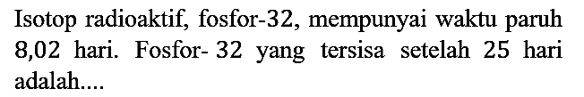 Isotop radioaktif, fosfor- 32 , mempunyai waktu paruh 8,02 hari. Fosfor- 32 yang tersisa setelah 25 hari adalah....