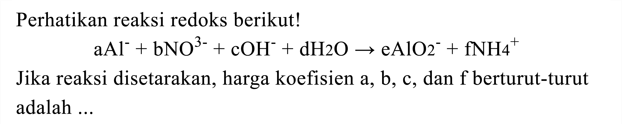 Perhatikan reaksi redoks berikut!

aAl^(-)+bNO^(3-)+cOH^(-)+dH 2 O -> eAlO_(2)^(-)+fNH^(+)

Jika reaksi disetarakan, harga koefisien  a, b, c , dan f berturut-turut adalah ...