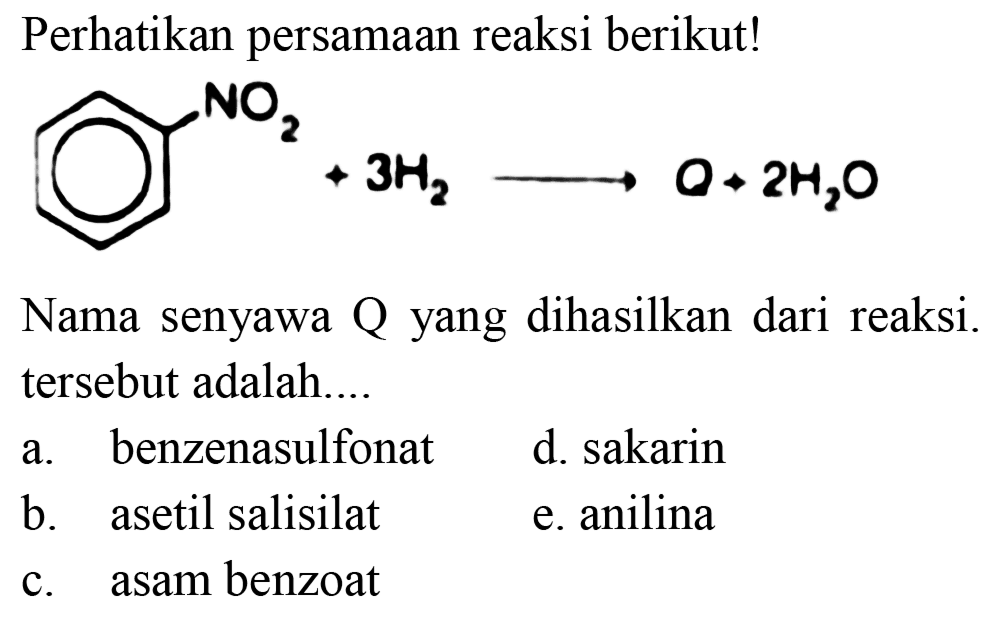 Perhatikan persamaan reaksi berikut!
NO2 + 3 H2 -> Q + 2 H2O 
Nama senyawa Q yang dihasilkan dari reaksi. tersebut adalah....
a. benzenasulfonat
d. sakarin
b. asetil salisilat
e. anilina
c. asam benzoat