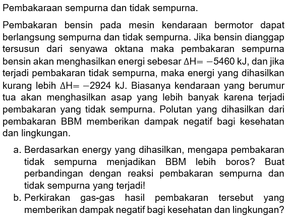 Pembakaraan sempurna dan tidak sempurna. 
Pembakaran bensin pada mesin kendaraan bermotor dapat berlangsung sempurna dan tidak sempurna. Jika bensin dianggap tersusun dari senyawa oktana maka pembakaran sempurna bensin akan menghasilkan energi sebesar delta H=-5460 kJ, dan jika terjadi pembakaran tidak sempurna, maka energi yang dihasilkan kurang lebih delta H=-2924 kJ. Biasanya kendaraan yang berumur tua akan menghasikan asap yang lebih banyak karena terjadi pembakaran yang tidak sempurna. Polutan yang dihasilkan dari pembakaran BBM memberikan dampak negatif bagi kesehatan dan lingkungan. 
a. Berdasarkan energy yang dihasilkan, mengapa pembakaran tidak sempurna menjadikan BBM lebih boros? Buat perbandingan dengan reaksi pembakaran sempurna dan tidak sempurna yang terjadi! 
b. Perkirakan gas-gas hasil pembakaran tersebut yang memberikan dampaknegatif bagi kesehatan dan lingkungan? 