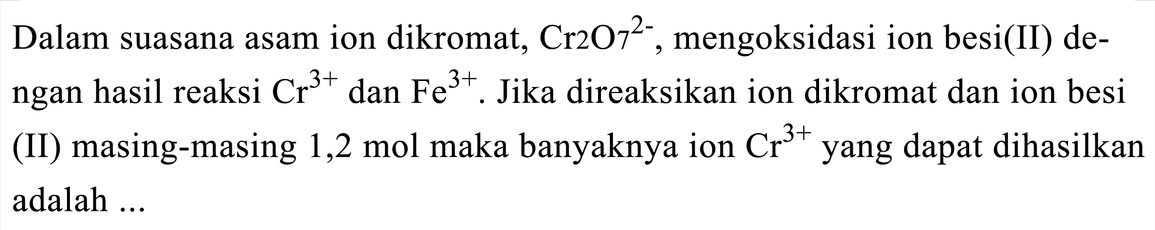 Dalam suasana asam ion dikromat,  Cr 2_(2) 7^(2-) , mengoksidasi ion besi(II) dengan hasil reaksi  Cr^(3+)  dan  Fe^(3+) . Jika direaksikan ion dikromat dan ion besi (II) masing-masing 1,2 mol maka banyaknya ion  Cr^(3+)  yang dapat dihasilkan adalah ...