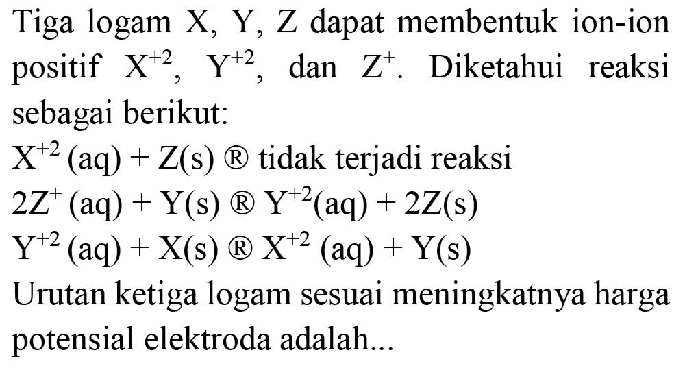 Tiga logam  X, Y, Z  dapat membentuk ion-ion positif  X^(+2), Y^(+2) , dan  Z^(+) . Diketahui reaksi sebagai berikut:
 X^(+2)(aq)+Z(s)  (  )  tidak terjadi reaksi
 2 Z^(+)(aq)+Y(s) {B) Y^(+2)(aq)+2 Z(s) 
 Y^(+2)(aq)+X(s) {B) X^(+2)(aq)+Y(s) 
Urutan ketiga logam sesuai meningkatnya harga potensial elektroda adalah...