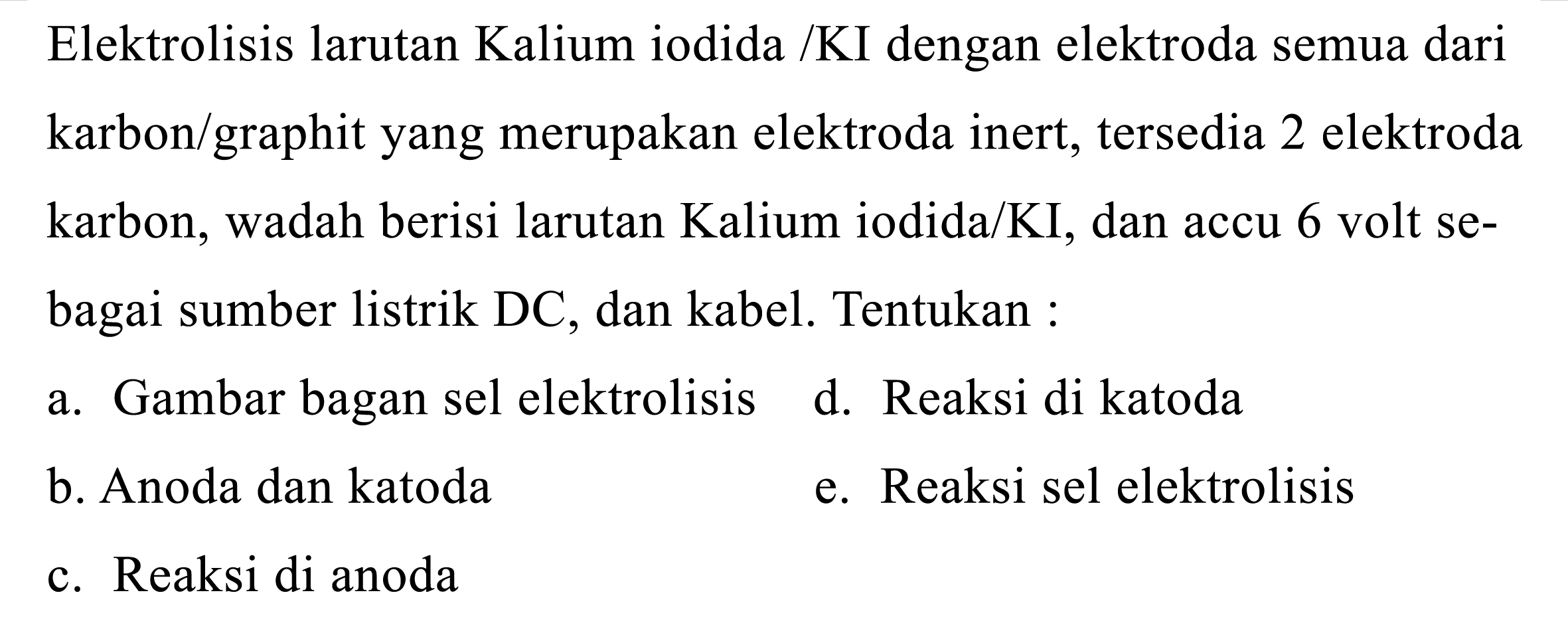 Elektrolisis larutan Kalium iodida /KI dengan elektroda semua dari karbon/graphit yang merupakan elektroda inert, tersedia 2 elektroda karbon, wadah berisi larutan Kalium iodida/KI, dan accu 6 volt sebagai sumber listrik DC, dan kabel. Tentukan :