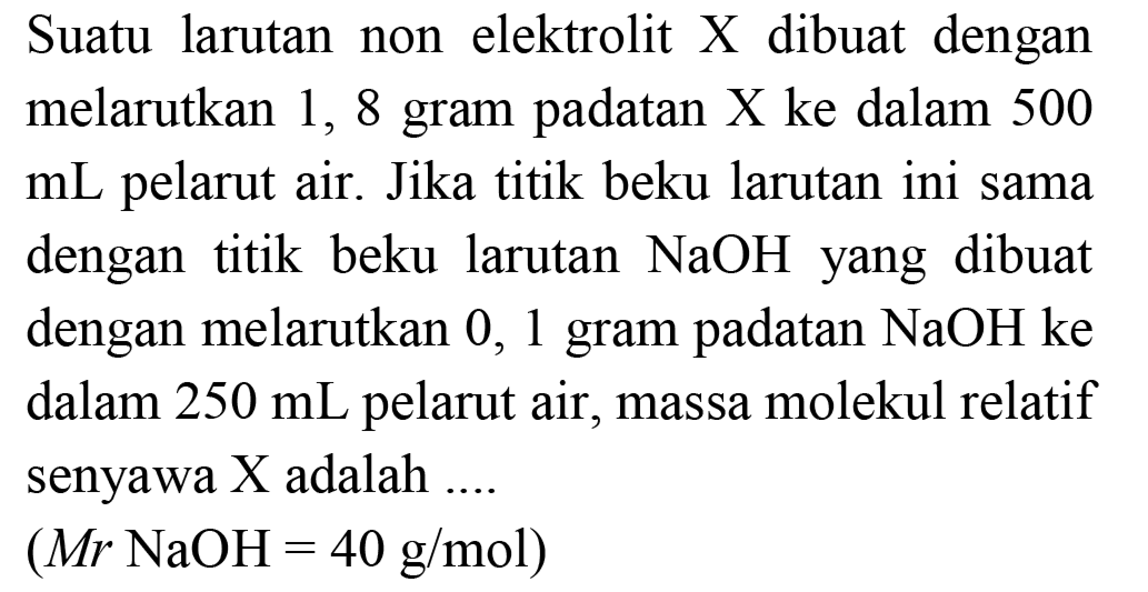 Suatu larutan non elektrolit  X  dibuat dengan melarutkan 1,8 gram padatan X ke dalam 500 mL pelarut air. Jika titik beku larutan ini sama dengan titik beku larutan  NaOH  yang dibuat dengan melarutkan 0,1 gram padatan  NaOH  ke dalam  250 mL  pelarut air, massa molekul relatif senyawa  X  adalah ....
 (Mr  NaOH=40 g / mol) 