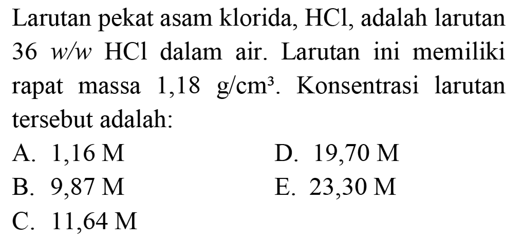 Larutan pekat asam klorida,  HCl , adalah larutan  36 w / w HCl  dalam air. Larutan ini memiliki rapat massa  1,18 g / cm^(3) . Konsentrasi larutan tersebut adalah:
A.  1,16 M 
D.  19,70 M 
B.  9,87 M 
E.  23,30 M 
C.  11,64 M 