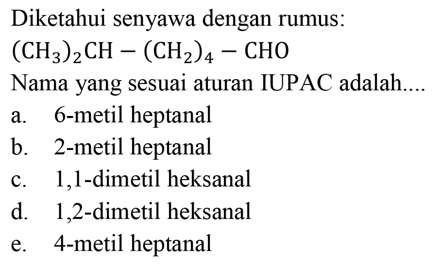 Diketahui senyawa dengan rumus:

(CH3)2CH - (CH2)4 - CHO

Nama yang sesuai aturan IUPAC adalah....
a. 6-metil heptanal
b. 2-metil heptanal
c. 1,1-dimetil heksanal
d. 1,2-dimetil heksanal
e. 4-metil heptanal