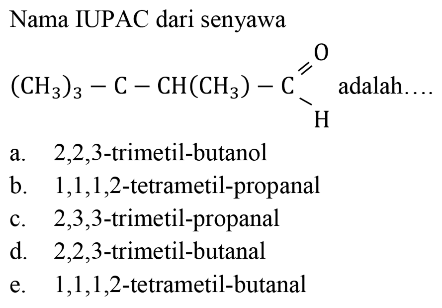 Nama IUPAC dari senyawa
(CH3)3 - C - CH(CH3) - C O H 
adalah....
a. 2,2,3-trimetil-butanol
b. 1,1,1,2-tetrametil-propanal
c. 2,3,3-trimetil-propanal
d. 2,2,3-trimetil-butanal
e. 1,1,1,2-tetrametil-butanal