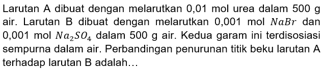 Larutan A dibuat dengan melarutkan 0,01 mol urea dalam 500 g air. Larutan B dibuat dengan melarutkan 0,001 mol NaBr dan 0,001 mol Na2SO4 dalam 500 g air. Kedua garam ini terdisosiasi sempurna dalam air. Perbandingan penurunan titik beku larutan A terhadap larutan B adalah ...