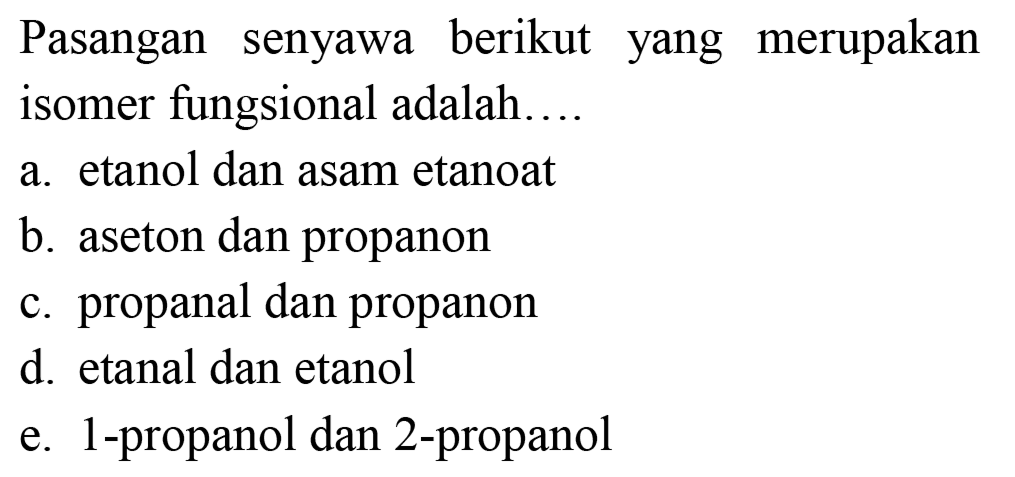 Pasangan senyawa berikut yang merupakan isomer fungsional adalah....
a. etanol dan asam etanoat
b. aseton dan propanon
c. propanal dan propanon
d. etanal dan etanol
e. 1-propanol dan 2-propanol