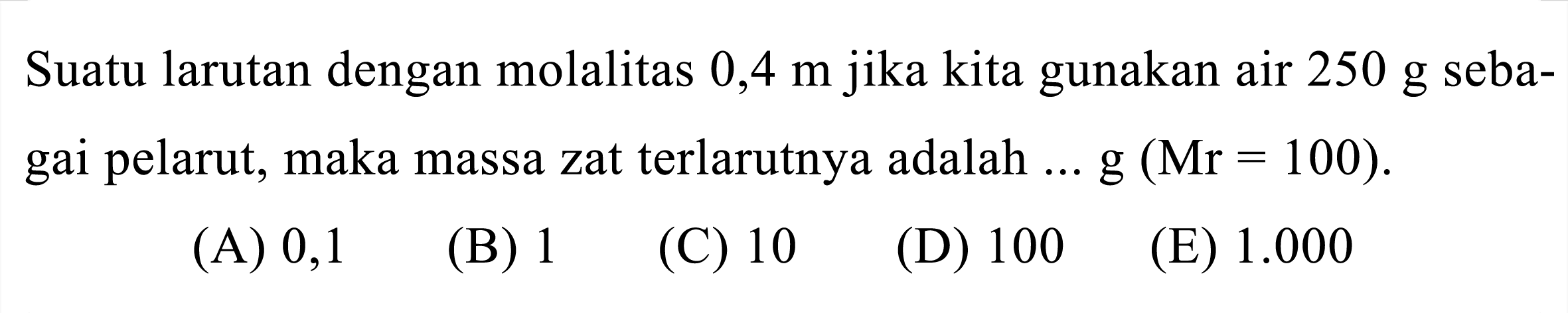 Suatu larutan dengan molalitas  0,4 m  jika kita gunakan air  250 g  sebagai pelarut, maka massa zat terlarutnya adalah ...  g(Mr=100) .

